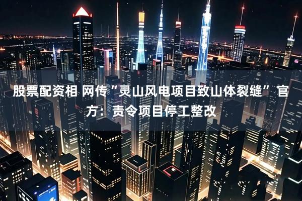 股票配资相 网传“灵山风电项目致山体裂缝” 官方：责令项目停工整改