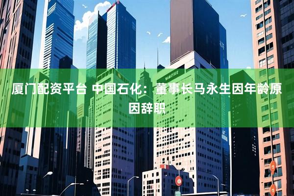 厦门配资平台 中国石化：董事长马永生因年龄原因辞职