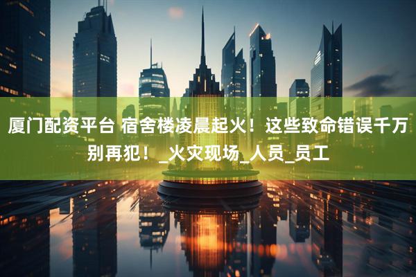 厦门配资平台 宿舍楼凌晨起火！这些致命错误千万别再犯！_火灾现场_人员_员工