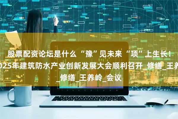 股票配资论坛是什么 “豫”见未来 “项”上生长！项城市2025年建筑防水产业创新发展大会顺利召开_修缮_王养岭_会议