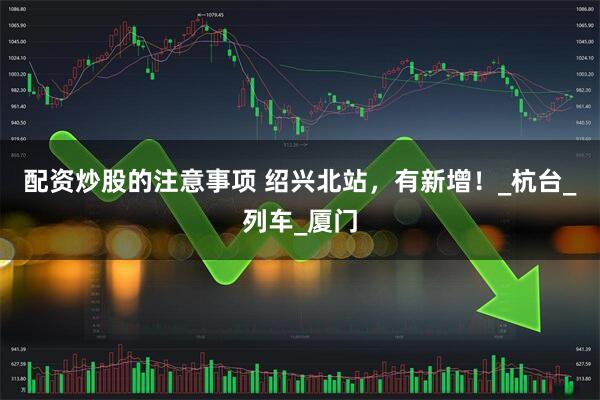 配资炒股的注意事项 绍兴北站，有新增！_杭台_列车_厦门