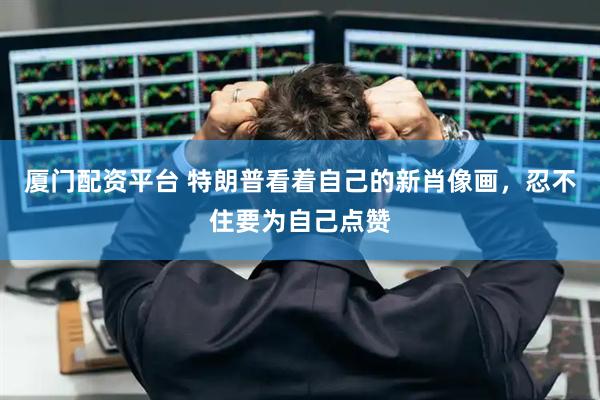 厦门配资平台 特朗普看着自己的新肖像画，忍不住要为自己点赞
