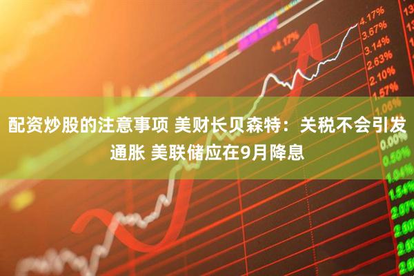 配资炒股的注意事项 美财长贝森特：关税不会引发通胀 美联储应在9月降息