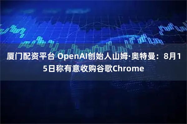 厦门配资平台 OpenAI创始人山姆·奥特曼：8月15日称有意收购谷歌Chrome