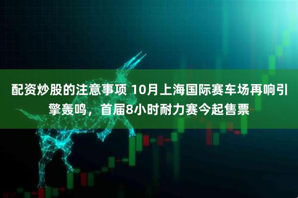 配资炒股的注意事项 10月上海国际赛车场再响引擎轰鸣，首届8小时耐力赛今起售票