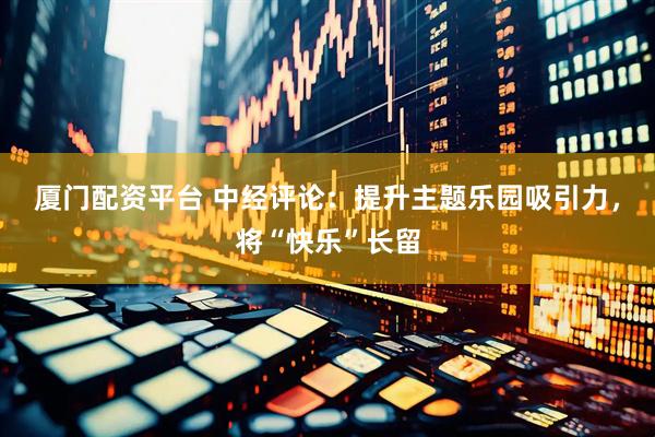 厦门配资平台 中经评论：提升主题乐园吸引力，将“快乐”长留