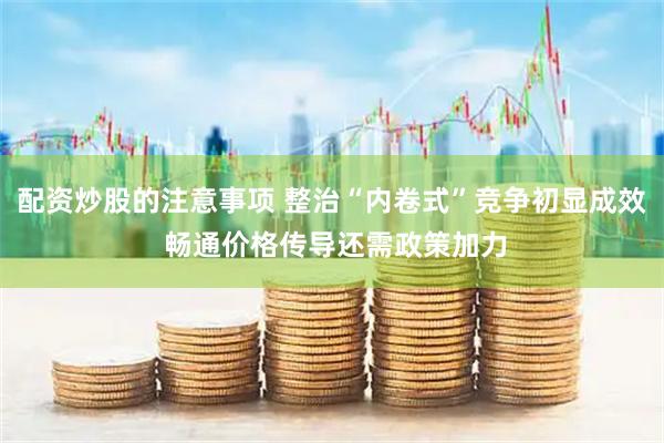 配资炒股的注意事项 整治“内卷式”竞争初显成效 畅通价格传导还需政策加力