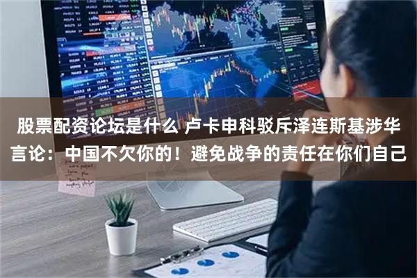 股票配资论坛是什么 卢卡申科驳斥泽连斯基涉华言论：中国不欠你的！避免战争的责任在你们自己