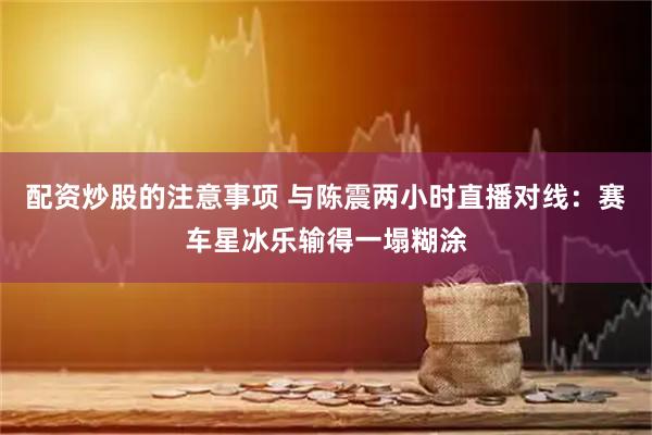 配资炒股的注意事项 与陈震两小时直播对线：赛车星冰乐输得一塌糊涂