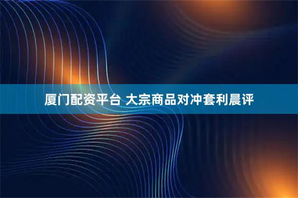厦门配资平台 大宗商品对冲套利晨评