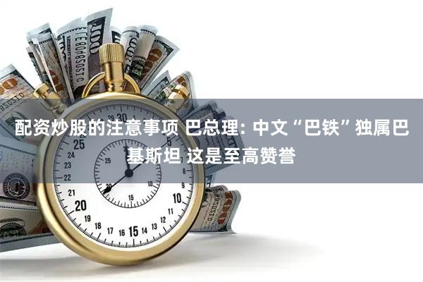 配资炒股的注意事项 巴总理: 中文“巴铁”独属巴基斯坦 这是至高赞誉