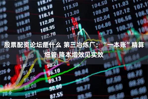 股票配资论坛是什么 第三冶炼厂：“一本账”精算细管 降本增效见实效
