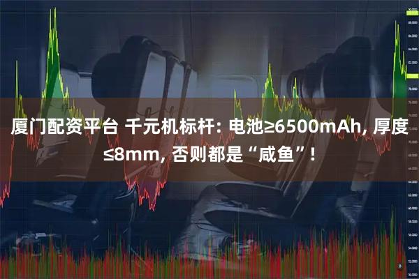 厦门配资平台 千元机标杆: 电池≥6500mAh, 厚度≤8mm, 否则都是“咸鱼”!