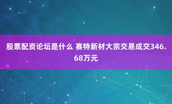 股票配资论坛是什么 赛特新材大宗交易成交346.68万元