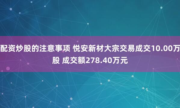配资炒股的注意事项 悦安新材大宗交易成交10.00万股 成交额278.40万元