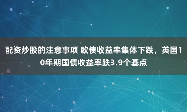 配资炒股的注意事项 欧债收益率集体下跌，英国10年期国债收益率跌3.9个基点
