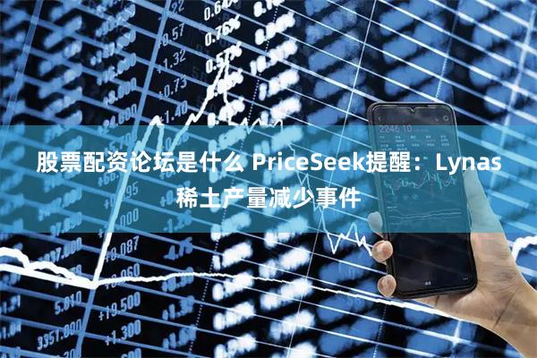 股票配资论坛是什么 PriceSeek提醒：Lynas稀土产量减少事件