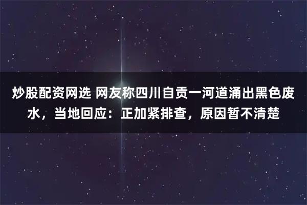 炒股配资网选 网友称四川自贡一河道涌出黑色废水，当地回应：正加紧排查，原因暂不清楚
